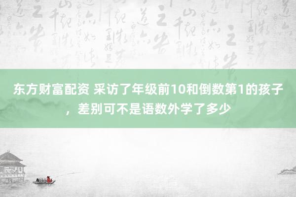 东方财富配资 采访了年级前10和倒数第1的孩子，差别可不是语数外学了多少