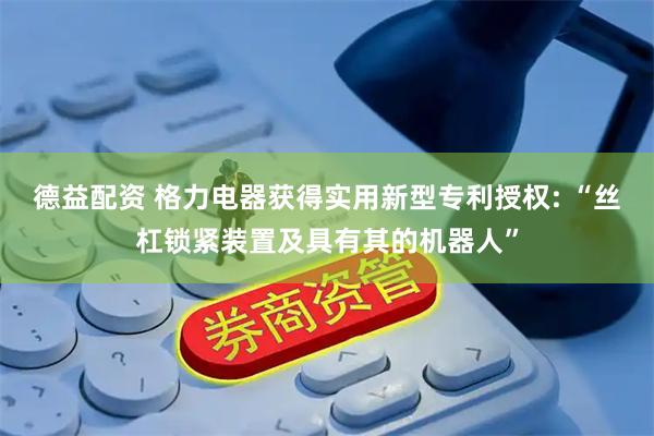 德益配资 格力电器获得实用新型专利授权: “丝杠锁紧装置及具有其的机器人”