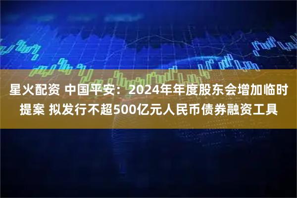 星火配资 中国平安：2024年年度股东会增加临时提案 拟发行不超500亿元人民币债券融资工具