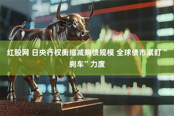 红股网 日央行权衡缩减购债规模 全球债市紧盯“刹车”力度