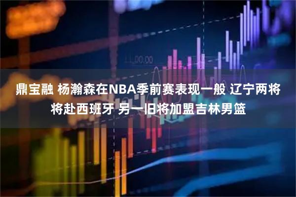 鼎宝融 杨瀚森在NBA季前赛表现一般 辽宁两将将赴西班牙 另一旧将加盟吉林男篮