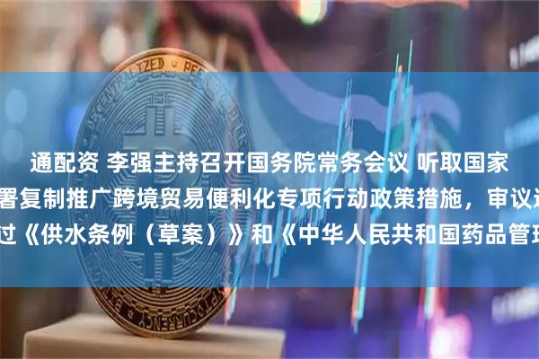 通配资 李强主持召开国务院常务会议 听取国家水网建设情况汇报，部署复制推广跨境贸易便利化专项行动政策措施，审议通过《供水条例（草案）》和《中华人民共和国药品管理法实施条例（修订草案）》