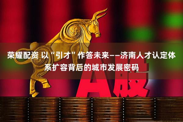 荣耀配资 以“引才”作答未来——济南人才认定体系扩容背后的城市发展密码