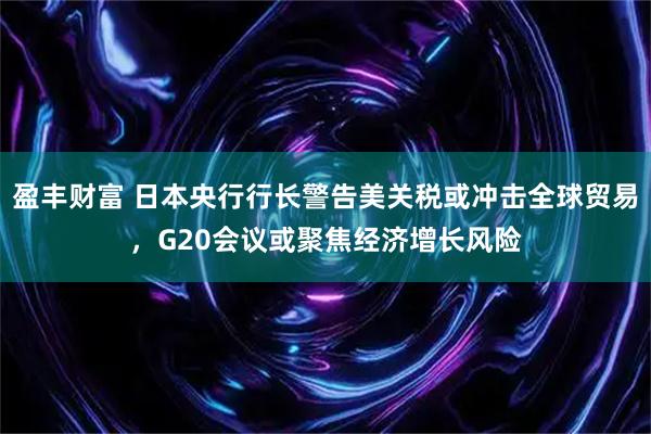 盈丰财富 日本央行行长警告美关税或冲击全球贸易，G20会议或聚焦经济增长风险