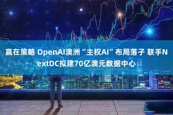 赢在策略 OpenAI澳洲“主权AI”布局落子 联手NextDC拟建70亿澳元数据中心