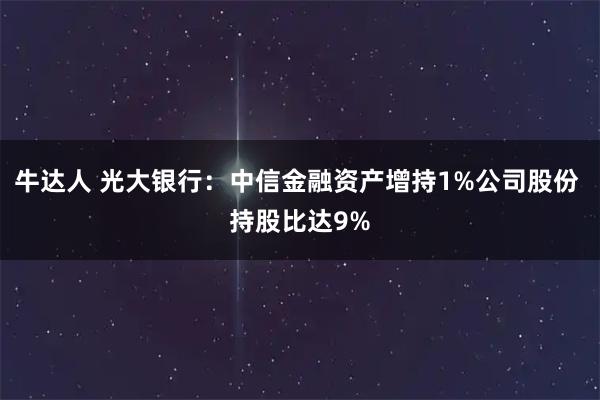 牛达人 光大银行：中信金融资产增持1%公司股份 持股比达9%