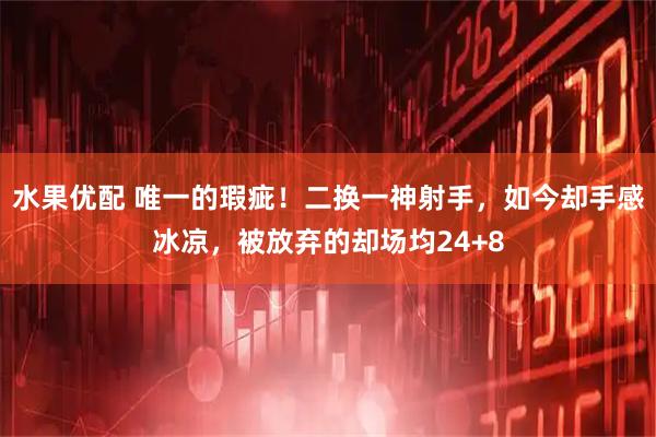 水果优配 唯一的瑕疵！二换一神射手，如今却手感冰凉，被放弃的却场均24+8