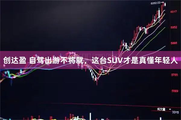 创达盈 自驾出游不将就，这台SUV才是真懂年轻人
