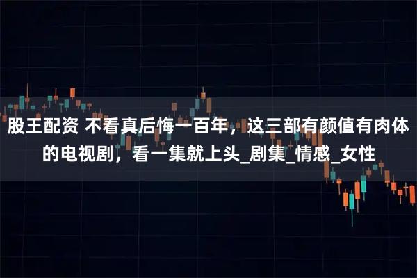 股王配资 不看真后悔一百年，这三部有颜值有肉体的电视剧，看一集就上头_剧集_情感_女性